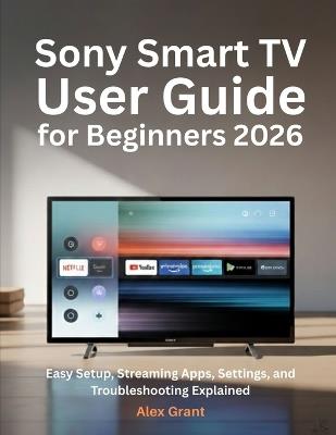 Sony Smart TV User Guide for Beginners 2026: Easy Setup, Streaming Apps, Settings, and Troubleshooting Explained - Alex Grant - cover