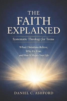 The Faith Explained Systematic Theology for Teens: What Christians Believe, Why It's True, and How It Shapes Your Life - Daniel C Ashford - cover