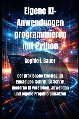 Eigene KI-Anwendungen programmieren mit Python: Der praxisnahe Einstieg für Einsteiger: Schritt für Schritt moderne KI verstehen, anwenden und eigene Projekte umsetzen - Sophie L Bauer - cover