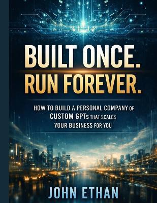 Built Once. Run Forever.: How to Build a Personal Company of Custom GPTs That Scales Your Business for You - John Ethan - cover