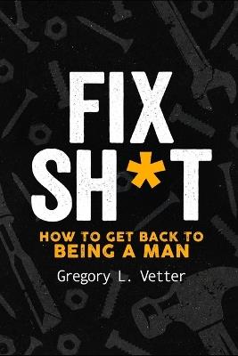 Fix Sh*t: How to Get Back to Being a Man - Gregory L Vetter - cover