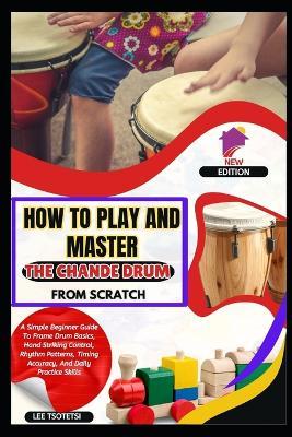 How To Play And Master The Chande Drum From Scratch: A Simple Beginner Guide To Frame Drum Basics, Hand Striking Control, Rhythm Patterns, Timing Accuracy, And Daily Practice Skills - Lee Tsotetsi - cover