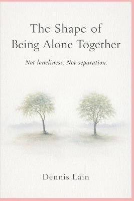 The Shape of Being Alone Together: Not loneliness. Not separation. - Dennis Lain - cover