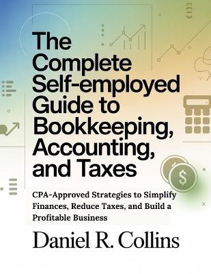 The Complete Self-Employed Guide to Bookkeeping, Accounting, and Taxes: CPA-Approved Strategies to Simplify Finances, Reduce Taxes, and Build a Profitable Business - Daniel R Collins - cover