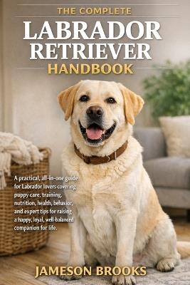 The Complete Labrador Retriever Handbook: A practical, all-in-one guide for Labrador lovers covering puppy care, training, nutrition, health, behavior, and expert tips for raising a happy, loyal, well-balanced companion for life. - Jameson Brooks - cover