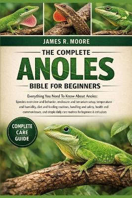 The Complete Anoles Bible for Beginners: Everything You Need To Know About Anoles: Species overview and behavior, enclosure and terrarium setup, temperature and humidity, diet.....common issues, and simple daily care routines for beginners & enthusiasts - James R Moore - cover