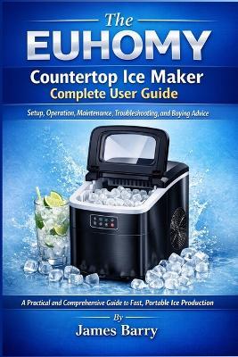 The EUHOMY Countertop Ice Maker Complete User Guide: Setup, Operation, Maintenance, Troubleshooting, and Buying Advice - James Barry - cover