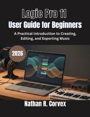 Logic Pro 11 User Guide for Beginners: A Practical Introduction to Creating, Editing, and Exporting Music - Nathan R Corvex - cover