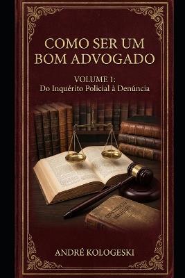 Como Ser Um Bom Advogado - Volume 1: Do Inquérito Policial À Denúncia - André Kologeski - cover