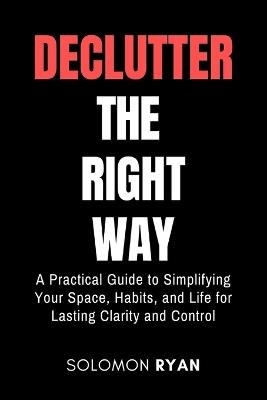 Declutter the right way: A Practical Guide to Simplifying Your Space, Habits, and Life for Lasting Clarity and Control - Solomon Ryan - cover