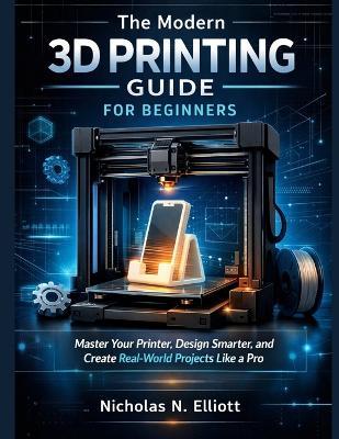 The Modern 3D Printing Guide For Beginners: Master Your Printer, Design Smarter, and Create Real-World Projects like a Pro - Nicholas N Elliott - cover
