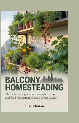 Balcony Homesteading: The Beginner's Guide to Sustainable Living and Food Production in Small Urban Spaces - Lisa Clinton - cover