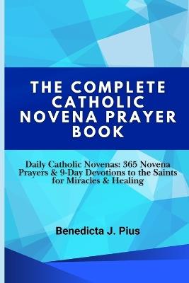 The Complete Catholic Novena Prayer Book: Daily Catholic Novenas: 365 Novena Prayers & 9-Day Devotions to the Saints for Miracles & Healing - Benedicta J Pius - cover