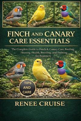 Finch and Canary Care Essentials: The Complete Guide to Finch & Canary Care, Feeding, Housing, Health, Breeding, and Training for Beginners. - Renee Cruise - cover