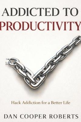 Addicted to Productivity: Hack Addiction for a Better Life - Dan Cooper Roberts - cover