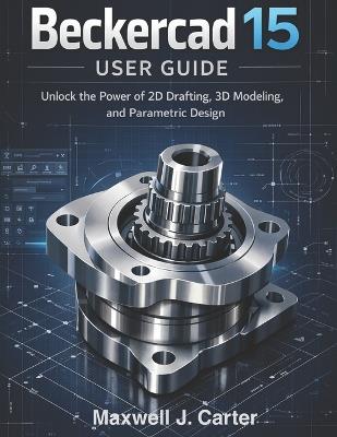 Beckercad 15 User Guide: Unlock the Power of 2D Drafting, 3D Modeling and Parametric Design - Maxwell J Carter - cover