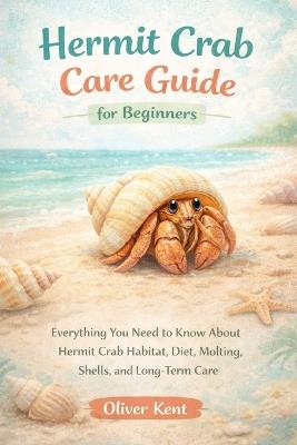 Hermit Crab Care Guide for Beginners: Everything You Need to Know About Hermit Crab Habitat, Diet, Molting, Shells, and Long-Term Care - Oliver Kent - cover