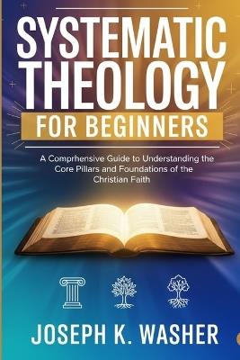 Systematic Theology for Beginners: A Comprehensive Guide to Understanding the Core Pillars and Foundations of the Christian Faith - Joseph K Washer - cover