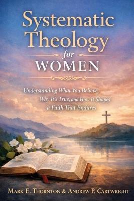 Systematic Theology for Women: Understanding What You Believe, Why It's True, and How It Shapes a Faith That Endures - Sarah Kinden,Andrew P Cartwright,Mark E Thornton - cover