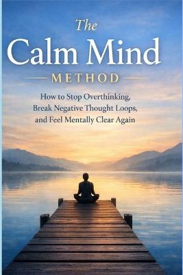 The Calm Mind Method: How to stop overthinking, break negative thought loops, and feel mentally clear again - A R Cusworth - cover