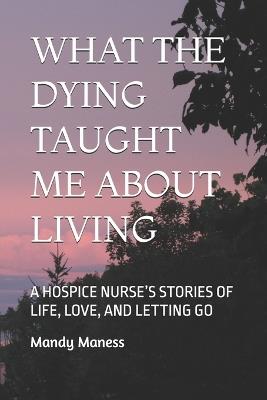 What the Dying Taught Me about Living: A Hospice Nurse's Stories of Life, Love, and Letting Go - Mandy K Maness - cover