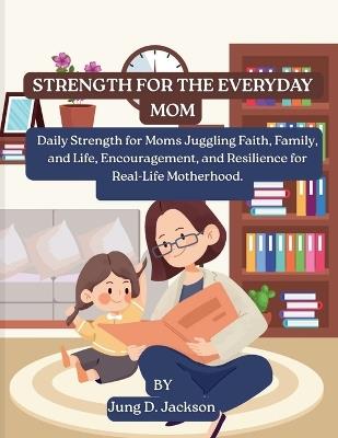 Strength for the Everyday Mom: Daily Strength for Moms Juggling Faith, Family, and Life, Encouragement, and Resilience for Real-Life Motherhood. - Jung D Jackson - cover