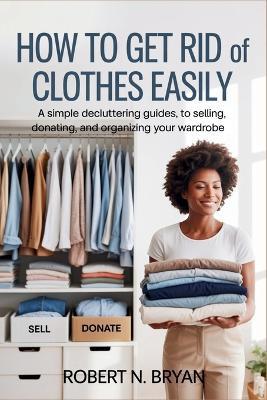 How to Get Rid of Clothes Easily: A Simple Decluttering Guide to Selling, Donating, and Organizing Your Wardrobe - Robert N Bryan - cover