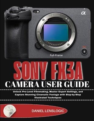 Sony Fx3a Camera User Guide: Unlock Pro-Level Filmmaking, Master Expert Settings, and Capture Stunning Cinematic Footage with Step-by-Step Illustrated Techniques - Daniel Lenslogic - cover