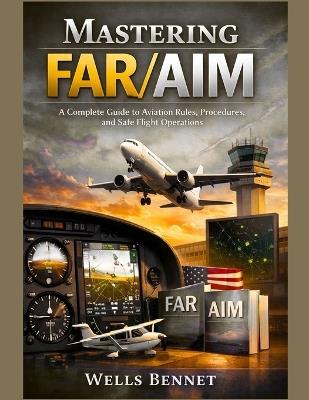 Mastering FAR/AIM: A Complete Guide to Aviation Rules, Procedures, and Safe Flight Operations - Wells Bennet - cover