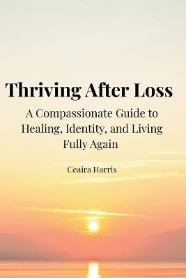 Thriving After Loss: A Compassionate Guide to Healing, Identity, and Living Fully Again - Ceaira Harris - cover