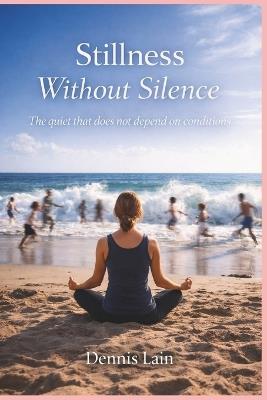 Stillness Without Silence: The quiet that does not depend on conditions - Dennis Lain - cover