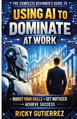The Complete Beginners Guide to using AI to dominate at Work: Boost Your Skills Get Noticed Achieve Success - Ricky Gutierrez - cover