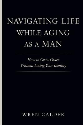 Navigating Life While Aging as a Man: How to Grow Older Without Losing Your Identity - Wren Calder - cover