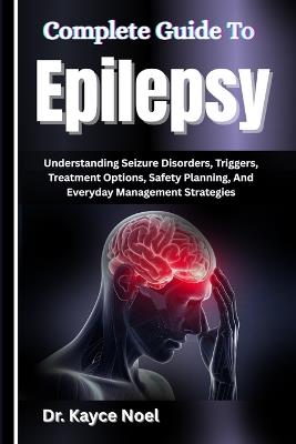 Complete Guide To Epilepsy: Understanding Seizure Disorders, Triggers, Treatment Options, Safety Planning, And Everyday Management Strategies - Kayce Noel - cover