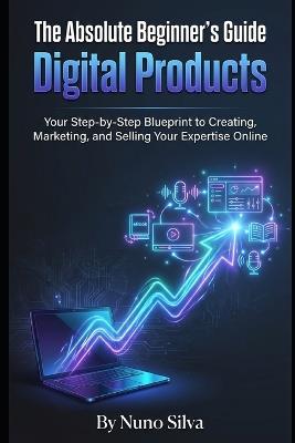 The Absolute Beginner's Guide to Digital Products: Your Step-by-Step Blueprint to Creating, Marketing, and Selling Your Expertise Online - Nuno Silva - cover