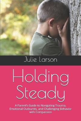 Holding Steady: A Parent's Guide to Navigating Trauma, Emotional Outbursts, and Challenging Behavior with Compassion - Julie Larson - cover