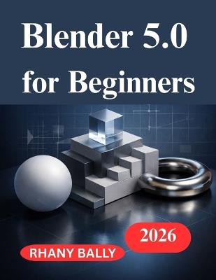 Blender 5.0 for Beginners: A Hands on Guide to 3D Design and Animation - Rhany Bally - cover