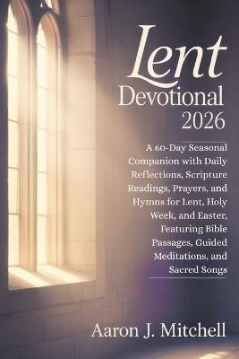Lent Devotional 2026: A 60-Day Seasonal Companion with Daily Reflections, Scripture Readings, Prayers, and Hymns for Lent, Holy Week, and Easter, Featuring Bible Passages, Guided Meditations - Aaron J Mitchell - cover