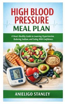 High Blood Pressure Meal Plan: A Heart-Healthy Guide to Lowering Hypertension, Reducing Sodium, and Eating With Confidence - Anieligo Stanley - cover