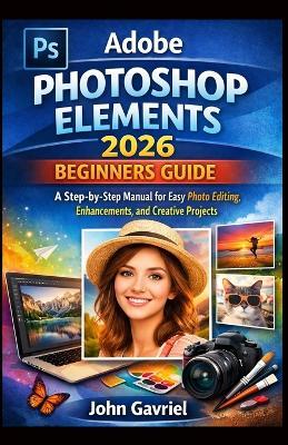 Adobe Photoshop Elements 2026 Beginners Guide: A Step-by-Step Manual for Easy Photo Editing, Enhancements, and Creative Projects - John Gavriel - cover
