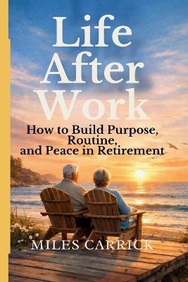 Life After Work: How to Build Purpose, Routine, and Peace in Retirement - Miles Carrick - cover
