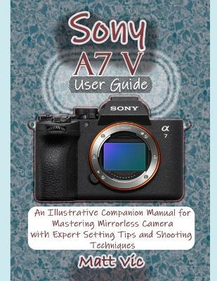 Sony A7 V User Guide: An Illustrative Companion Manual for Mastering Mirrorless Camera with Expert Setting Tips and Shooting Techniques - Matt Vic - cover