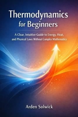 Thermodynamics for Beginners: A Clear, Intuitive Guide to Energy, Heat, and Physical Laws Without Complex Mathematics - Arden Solwick - cover