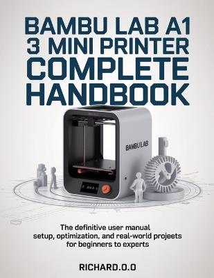 Bambu Lab A1 Mini 3D Printer Complete Handbook: The Definitive User Manual Setup, Optimization, and Real-World Projects for Beginners to Experts - Richard O O - cover