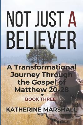 Not Just A Believer: A Transformational Journey Through the Gospel of Matthew Book Three - Katherine Marshall - cover