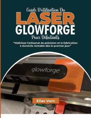 Guide d'Utilisation Du Laser Glowforge Pour Débutants: Maîtrisez l'artisanat de précision et la fabrication à domicile rentable dès le premier jour - Elias Vorn - cover
