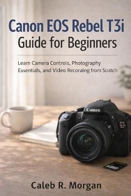 Canon EOS Rebel T3i Guide for Beginners: Learn Camera Controls, Photography Essentials, and Video Recording from Scratch - Caleb R Morgan - cover