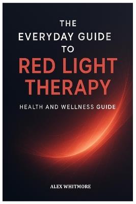 The Everyday Guide to Red Light Therapy: Simple, Safe, and Effective Light-Based Strategies for Modern Health and Recovery - Alex Whitmore - cover