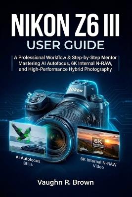 Nikon Z6 III User Guide: A Professional Workflow & Step-by-Step Mentor for Mastering AI Autofocus, 6K Internal N-RAW, and High-Performance Hybrid Photography - Vaughn R Brown - cover
