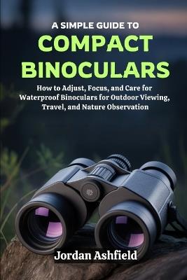 A Simple Guide to Using Compact Binoculars: How to Adjust, Focus, and Care for Waterproof Binoculars for Outdoor Viewing, Travel, and Nature Observation - Jordan Ashfield - cover